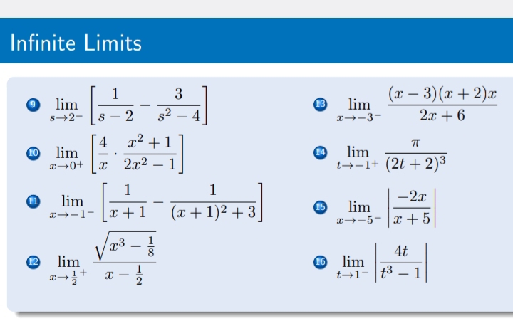 Infinite Limits 
0 limlimits _sto 2^-[ 1/s-2 - 3/s^2-4 ]
13 limlimits _xto -3^- ((x-3)(x+2)x)/2x+6 
10 limlimits _xto 0^+[ 4/x ·  (x^2+1)/2x^2-1 ] limlimits _tto -1^+frac π (2t+2)^3
14 
n limlimits _xto -1^-[ 1/x+1 -frac 1(x+1)^2+3] limlimits _xto -5^-| (-2x)/x+5 |
12 limlimits _xto frac 12^+frac sqrt(x^3-frac 1)8x- 1/2  limlimits _tto 1^-| 4t/t^3-1 |
16