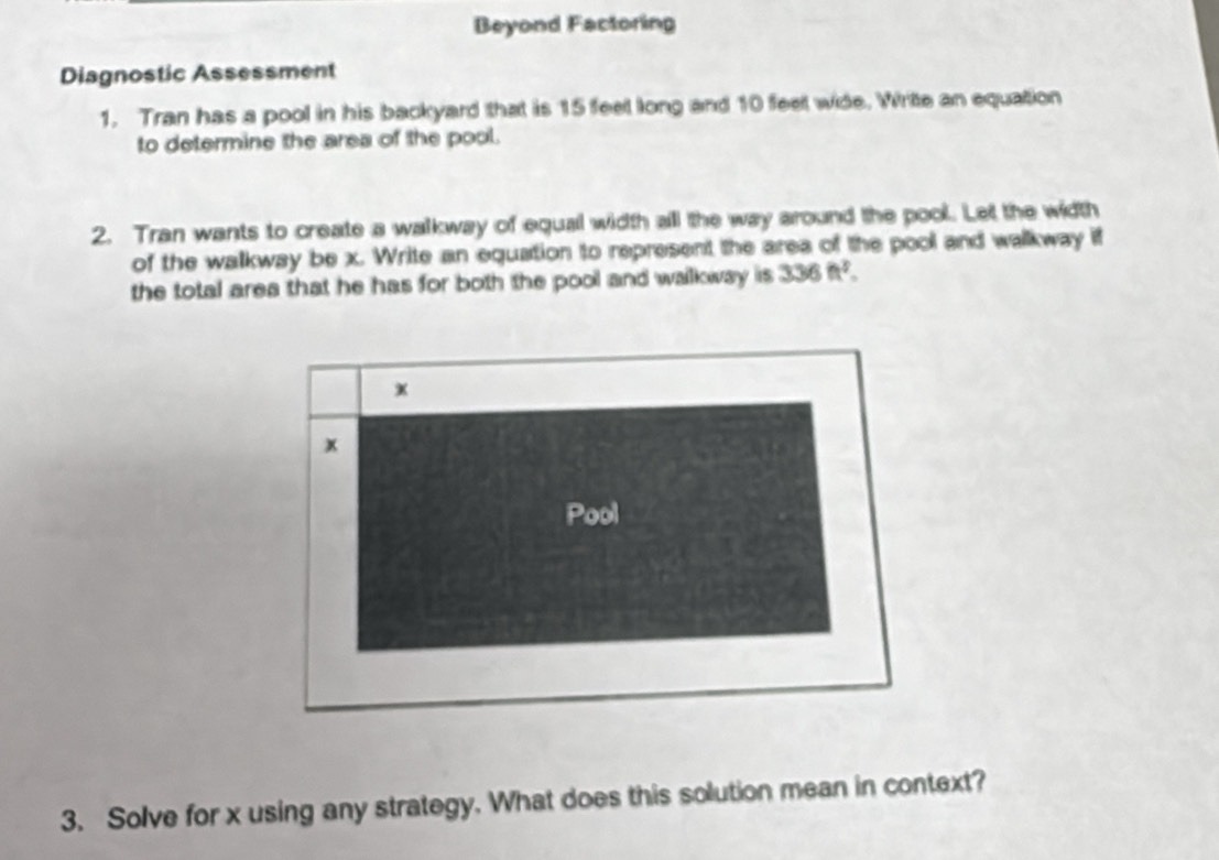 Beyond Factoring 
Diagnostic Assessment 
1. Tran has a pool in his backyard that is 15 feet long and 10 feet wide. Write an equation 
to determine the area of the pool. 
2. Tran wants to create a walkway of equal width all the way around the pool. Let the width 
of the walkway be x. Write an equation to represent the area of the pool and walkway if 
the total area that he has for both the pool and walkway is 336ft^2. 
x 
x 
Pool 
3. Solve for x using any strategy. What does this solution mean in context?