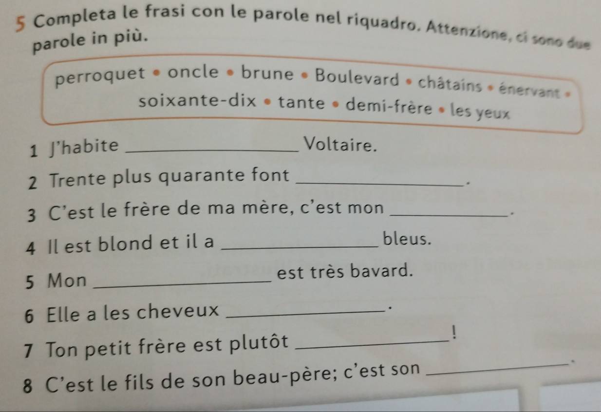 Completa le frasi con le parole nel riquadro. Attenzione, ci sono due 
parole in più. 
perroquet « oncle * brune « Boulevard » châtains » énervant » 
soixante-dix • tante • demi-frère » les yeux 
1 J'habite _Voltaire. 
2 Trente plus quarante font_ 
. 
3 C'est le frère de ma mère, c'est mon_ 
. 
4 Il est blond et il a_ 
bleus. 
5 Mon _est très bavard. 
6 Elle a les cheveux_ 
. 
7 Ton petit frère est plutôt_ 
 
8 C'est le fils de son beau-père; c'est son 
_.