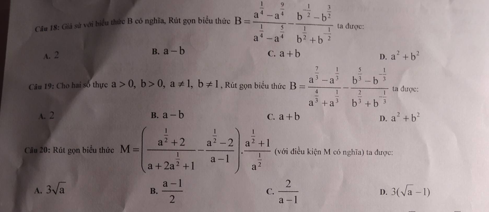 Giả sử với biểu thức B có nghĩa, Rút gọn biểu thức B=frac a^(frac 1)4-a^(frac 9)4a^(frac 1)4-a^(frac 5)4-frac b^(-frac 1)2-b^(frac 3)2b^(frac 1)2+b^(-frac 1)2 ta được:
A. 2 B. a-b C. a+b a^2+b^2
D.
Câu 19: Cho hai số thực a>0, b>0, a!= 1, b!= 1 , Rút gọn biểu thức B=frac a^(frac 7)3-a^(frac 1)3a^(frac 4)3+a^(frac 1)3-frac b^(frac 5)3-b^(-frac 1)3b^(frac 2)3+b^(-frac 1)3 ta được:
A. 2 B. a-b C. a+b a^2+b^2
D.
Cầu 20: Rút gọn biểu thức M=(frac a^(frac 1)2+2a+2a^(frac 1)2+1-frac a^(frac 1)2-2a-1).frac a^(frac 1)2+1a^(frac 1)2 (với điều kiện M có nghĩa) ta được:
A. 3sqrt(a) 3(sqrt(a)-1)
C.
B.  (a-1)/2   2/a-1  D.