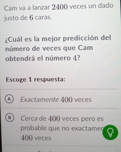 Cam va a lanzar 2400 veces un dado
justo de 6 caras.
¿Cuál es la mejor predicción del
número de veces que Cam
obtendrá el número 4?
Escoge 1 respuesta:
A ) Exactamente 400 veces
B  Cerca de 400 veces pero es
probable que no exactamen
400 veces