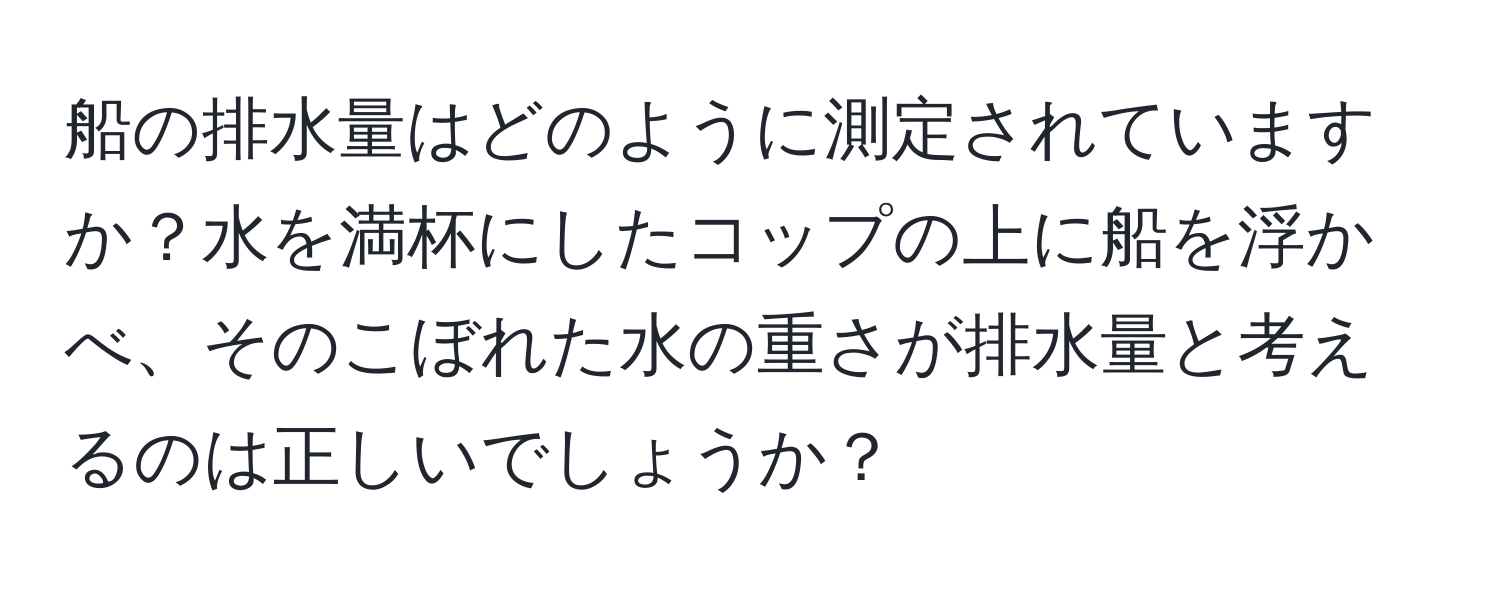 船の排水量はどのように測定されていますか？水を満杯にしたコップの上に船を浮かべ、そのこぼれた水の重さが排水量と考えるのは正しいでしょうか？