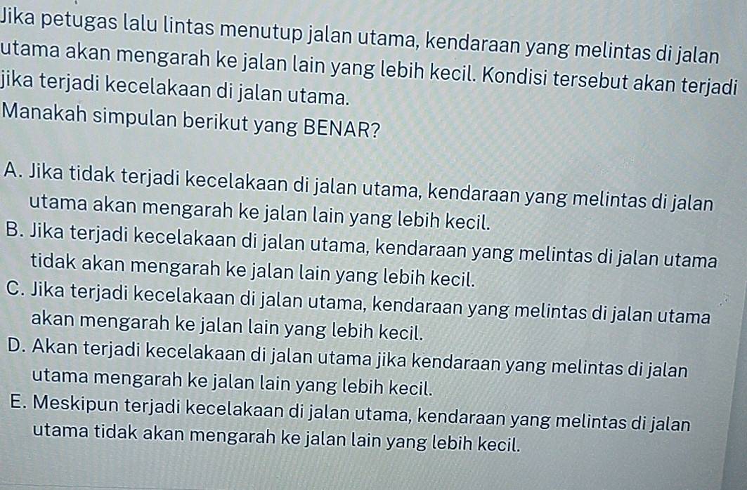 Jika petugas lalu lintas menutup jalan utama, kendaraan yang melintas di jalan
utama akan mengarah ke jalan lain yang lebih kecil. Kondisi tersebut akan terjadi
jika terjadi kecelakaan di jalan utama.
Manakah simpulan berikut yang BENAR?
A. Jika tidak terjadi kecelakaan di jalan utama, kendaraan yang melintas di jalan
utama akan mengarah ke jalan lain yang lebih kecil.
B. Jika terjadi kecelakaan di jalan utama, kendaraan yang melintas di jalan utama
tidak akan mengarah ke jalan lain yang lebih kecil.
C. Jika terjadi kecelakaan di jalan utama, kendaraan yang melintas di jalan utama
akan mengarah ke jalan lain yang lebih kecil.
D. Akan terjadi kecelakaan di jalan utama jika kendaraan yang melintas di jalan
utama mengarah ke jalan lain yang lebih kecil.
E. Meskipun terjadi kecelakaan di jalan utama, kendaraan yang melintas di jalan
utama tidak akan mengarah ke jalan lain yang lebih kecil.