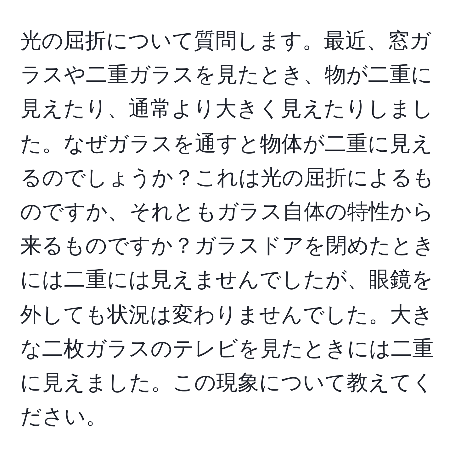 光の屈折について質問します。最近、窓ガラスや二重ガラスを見たとき、物が二重に見えたり、通常より大きく見えたりしました。なぜガラスを通すと物体が二重に見えるのでしょうか？これは光の屈折によるものですか、それともガラス自体の特性から来るものですか？ガラスドアを閉めたときには二重には見えませんでしたが、眼鏡を外しても状況は変わりませんでした。大きな二枚ガラスのテレビを見たときには二重に見えました。この現象について教えてください。