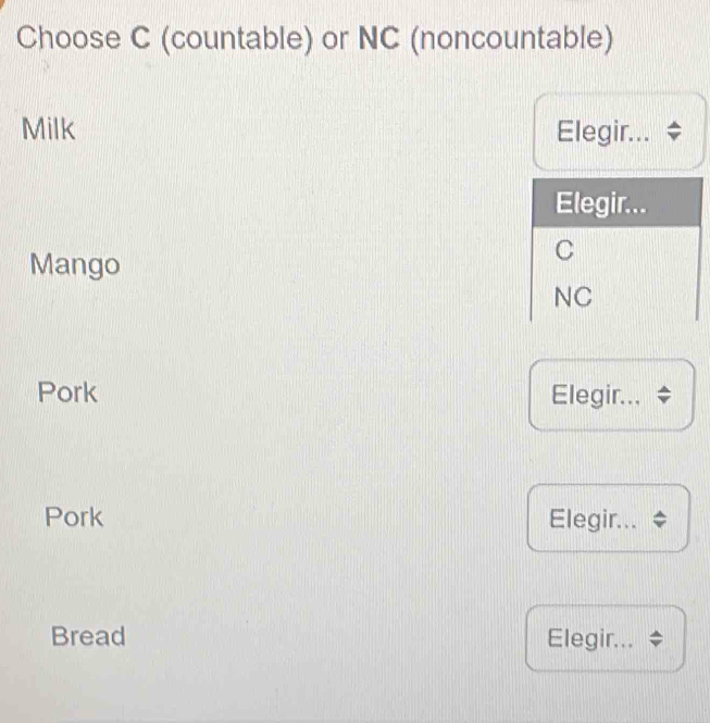 Choose C (countable) or NC (noncountable)
Milk Elegir...
Elegir...
Mango
C
NC
Pork Elegir...
Pork Elegir...
Bread Elegir...