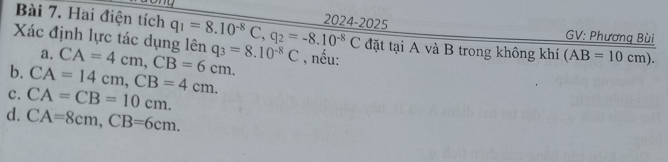 Hai điện tích q_1=8.10^(-8)C, q_2=-8.10^(-8)C 2024-2025 GV: Phương Bùi
Xác định lực tác dụng lên q_3=8.10^(-8)C , nếu:
a. CA=4cm, CB=6cm. 
đặt tại A và B trong không khí (AB=10cm).
b. CA=14cm, CB=4cm.
c. CA=CB=10cm.
d. CA=8cm, CB=6cm.