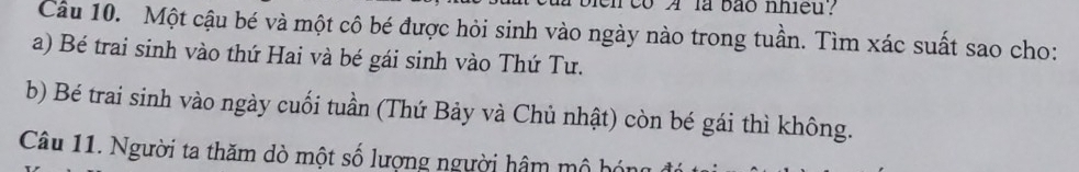 co A là bão nhieu? 
Câu 10. Một cậu bé và một cô bé được hỏi sinh vào ngày nào trong tuần. Tìm xác suất sao cho: 
a) Bé trai sinh vào thứ Hai và bé gái sinh vào Thứ Tư. 
b) Bé trai sinh vào ngày cuối tuần (Thứ Bảy và Chủ nhật) còn bé gái thì không. 
Câu 11. Người ta thăm dò một số lượng người hâm mô bóng