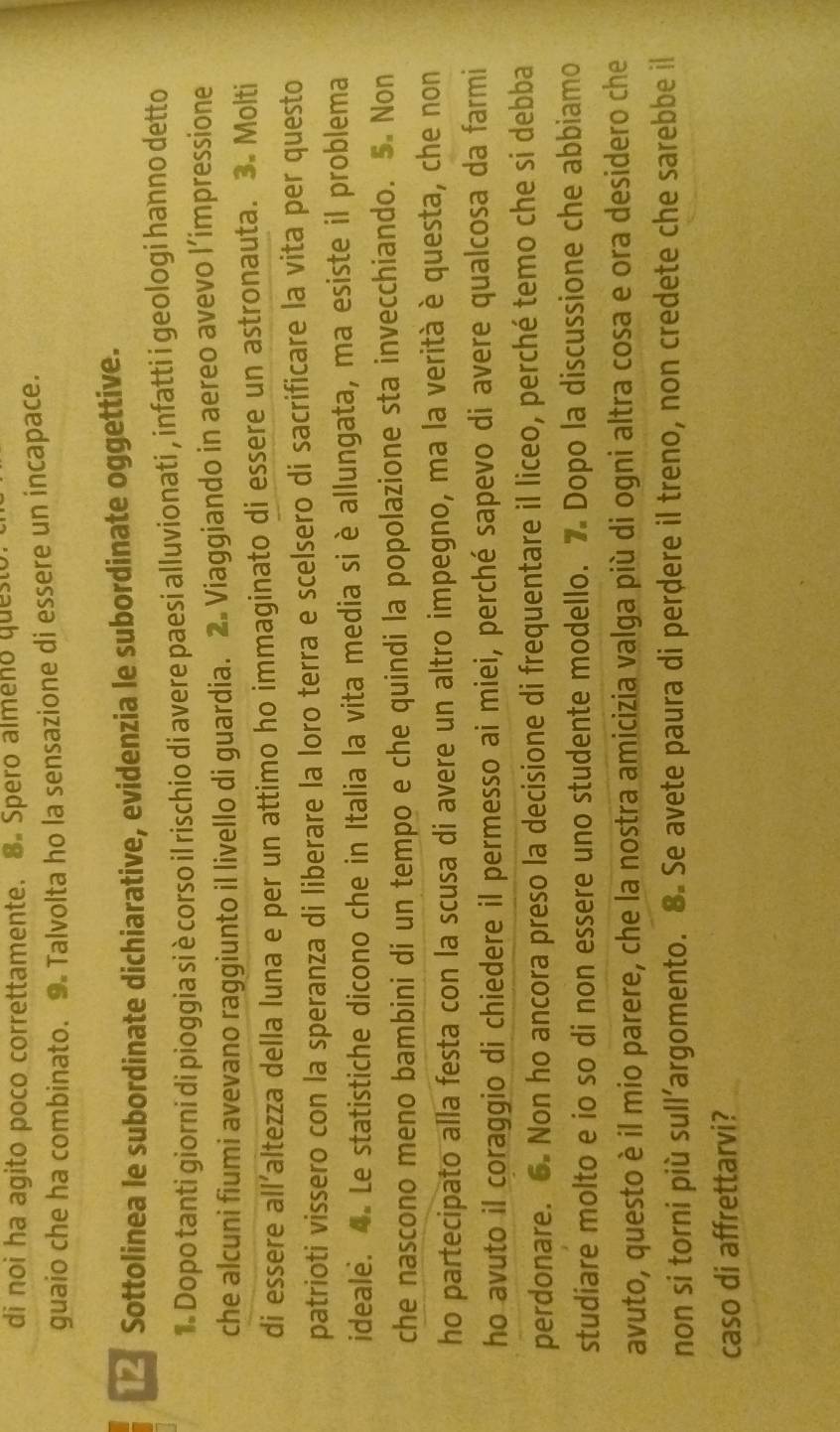 di noi ha agito poco correttamente. 8. Spero almeno questo 
guaio che ha combinato. 9. Talvolta ho la sensazione di essere un incapace. 
Sottolinea le subordinate dichiarative, evidenzia le subordinate oggettive. 
1. Dopo tanti giorni di pioggia si è corso il rischio di avere paesi alluvionati , infatti i geologi hanno detto 
che alcuni fiumi avevano raggiunto il livello di guardia. 2. Viaggiando in aereo avevo l’impressione 
di essere all’altezza della luna e per un attimo ho immaginato di essere un astronauta. 3. Molti 
patrioti vissero con la speranza di liberare la loro terra e scelsero di sacrificare la vita per questo 
ideale. 4. Le statistiche dicono che in Italia la vita media si è allungata, ma esiste il problema 
che nascono meno bambini di un tempo e che quindi la popolazione sta invecchiando. 5. Non 
ho partecipato alla festa con la scusa di avere un altro impegno, ma la verità è questa, che non 
ho avuto il coraggio di chiedere il permesso ai miei, perché sapevo di avere qualcosa da farmi 
perdonare. 6. Non ho ancora preso la decisione di frequentare il liceo, perché temo che si debba 
studiare molto e io so di non essere uno studente modello. 7 Dopo la discussione che abbiamo 
avuto, questo è il mio parere, che la nostra amicizia valga più di ogni altra cosa e ora desidero che 
non si torni più sull’argomento. 8. Se avete paura di perdere il treno, non credete che sarebbe il 
caso di affrettarvi?