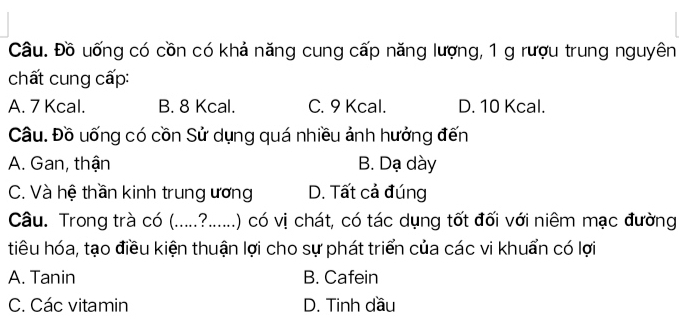 Câu. Đồ uống có cồn có khả năng cung cấp năng lượng, 1 g rượu trung nguyên
chất cung cấp:
A. 7 Kcal. B. 8 Kcal. C. 9 Kcal. D. 10 Kcal.
Câu. Đồ uống có cồn Sử dụng quá nhiều ảnh hưởng đến
A. Gan, thận B. Dạ dày
C. Và hệ thần kinh trung ương D. Tất cả đúng
Câu. Trong trà có (.....?......) có vị chát, có tác dụng tốt đối với niêm mạc đường
tiêu hóa, tạo điều kiện thuận lợi cho sự phát triển của các vi khuẩn có lợi
A. Tanin B. Cafein
C. Các vitamin D. Tinh dầu