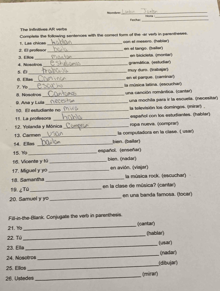 Nombre: Hora_ 
Fecha:_ 
The Infinitives AR verbs 
Complete the following sentences with the correct form of the -ar verb in parentheses. 
1. Las chicas _con el mesero. (hablar) 
2. El profesor _en el tango. (bailar) 
3. Ellos _en bicicleta. (montar) 
4. Nosotros _gramática. (estudiar) 
5. Él _muy duro. (trabajar) 
6. Ellas _en el parque. (caminar) 
7. Yo_ la música latina. (escuchar) 
8. Nosotros _una canción romántica. (cantar) 
9. Ana y Lula_ una mochila para ir la escuela. (necesitar) 
10. El estudiante no _la televisión los domingos. (mirar), 
11. La profesora _español con los estudiantes. (hablar) 
12. Yolanda y Mónica _ropa nueva. (comprar) 
13. Carmen _la computadora en la clase. ( usar) 
14. Ellas _bien. (bailar) 
15. Yo_ español. (enseñar) 
16. Vicente y tú _bien. (nadar) 
17. Miguel y yo _en avión. (viajar) 
18. Samantha _la música rock. (escuchar) 
19. ¿Tú_ en la clase de música? (cantar) 
20. Samuel y yo _en una banda famosa. (tocar) 
Fill-in-the-Blank. Conjugate the verb in parenthesis. 
21. Yo _(cantar) 
22. Tú _(hablar) 
23. Ella_ (usar) 
24. Nosotros _(nadar) 
(dibujar) 
25. Ellos 
_ 
26. Ustedes _(mirar)