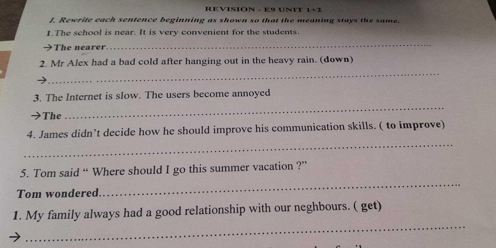 REVISION - E9 UNIT 1+2 
I. Rewrite each sentence beginning as shown so that the meaning stays the same. 
1.The school is near. It is very convenient for the students. 
The nearer. 
_ 
_ 
2. Mr Alex had a bad cold after hanging out in the heavy rain. (down) 
_ 
3. The Internet is slow. The users become annoyed 
The 
_ 
4. James didn’t decide how he should improve his communication skills. ( to improve) 
5. Tom said “ Where should I go this summer vacation ?” 
Tom wondered. 
_ 
_ 
1. My family always had a good relationship with our neghbours. ( get)