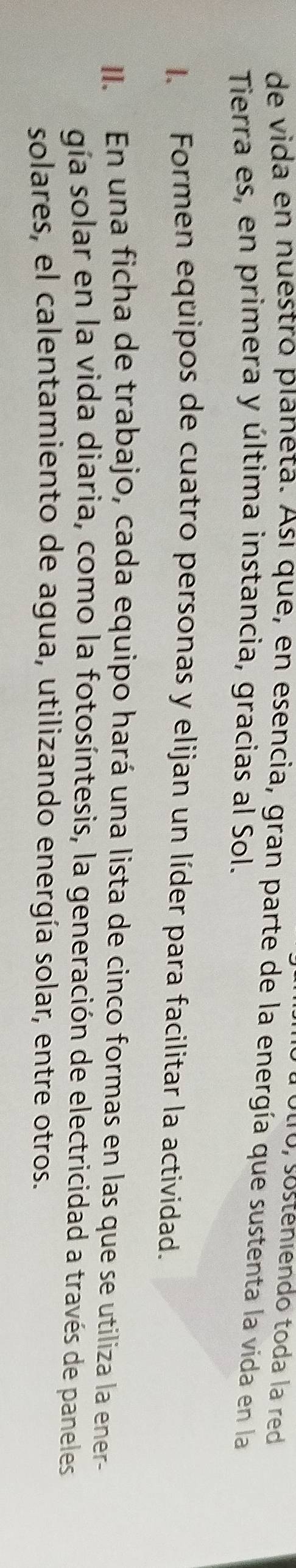 ótro, sosténiendo toda la red 
de vida en nuestro planeta. Así que, en esencia, gran parte de la energía que sustenta la vida en la 
Tierra es, en primera y última instancia, gracias al Sol. 
l. Formen equipos de cuatro personas y elijan un líder para facilitar la actividad. 
II. En una ficha de trabajo, cada equipo hará una lista de cinco formas en las que se utiliza la ener- 
gía solar en la vida diaria, como la fotosíntesis, la generación de electricidad a través de paneles 
solares, el calentamiento de agua, utilizando energía solar, entre otros.