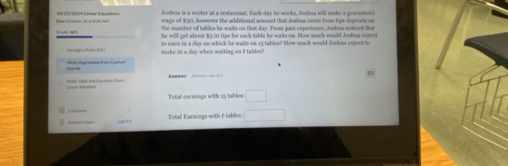 10/21/2024 Linear Equations Joshua is a waiter at a restaurant. Each day he works, Joshua will make a guaranteed 
Due: October 26 at 11:00 AM wage of $30, however the additional amount that Joshua earns from tips depends on 
Grade 44% the number of tables he waits on that day. From past experience, Joshua noticed that 
he will get about $5 in tips for each table he waits on. How much would Joshua expect 
to earn in a day on which he waits on 15 tables? How much would Joshua expect to 
through a Point (MC) make in a day when waiting on £ tables? 
woc+lb] Write Expression from Context 
Answer Attempt s ond of 2 
Linear Situation Muke Tible and Equation Given 
Total earnings with 15 tables: □
Calouliator 
Rahse Hayes Leg Out Total Earnings with f tables: □