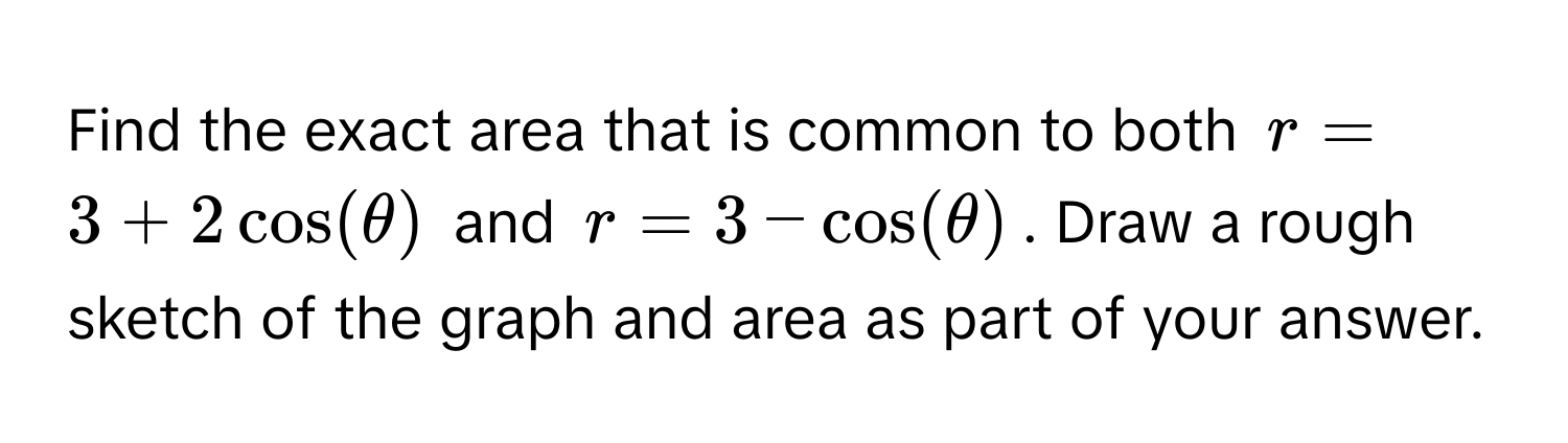 Find the exact area that is common to both $r = 3 + 2cos(θ)$ and $r = 3 - cos(θ)$. Draw a rough sketch of the graph and area as part of your answer.