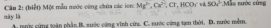 (biết) Một mẫu nước cứng chứa các ion: Mg^(2+), Ca^(2+), Cl^-, HCO_3^- và SO_4^(2-).Mẫu nước cứng
này là
A. nước cứng toàn phần.B. nước cứng vĩnh cửu. C. nước cứng tạm thời. D. nước mềm.