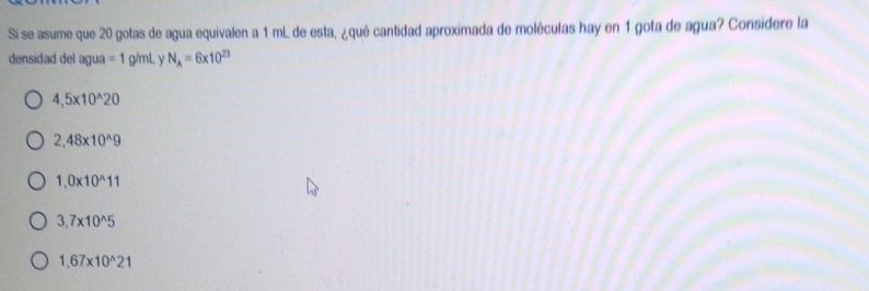 Si se asume que 20 gotas de agua equivalen a 1 mL de esta, ¿qué cantidad aproximada de moléculas hay en 1 gota de agua? Considere la
densidad del agua =1 g/mL y N_A=6* 10^(23)
4,5* 10^(wedge)20
2,48* 10^(wedge)9
1,0* 10^(wedge)11
3,7* 10^(wedge)5
1,67* 10^(wedge)21