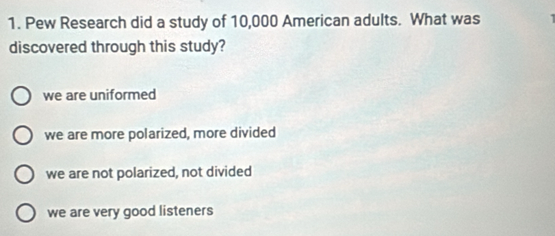 Pew Research did a study of 10,000 American adults. What was
discovered through this study?
we are uniformed
we are more polarized, more divided
we are not polarized, not divided
we are very good listeners