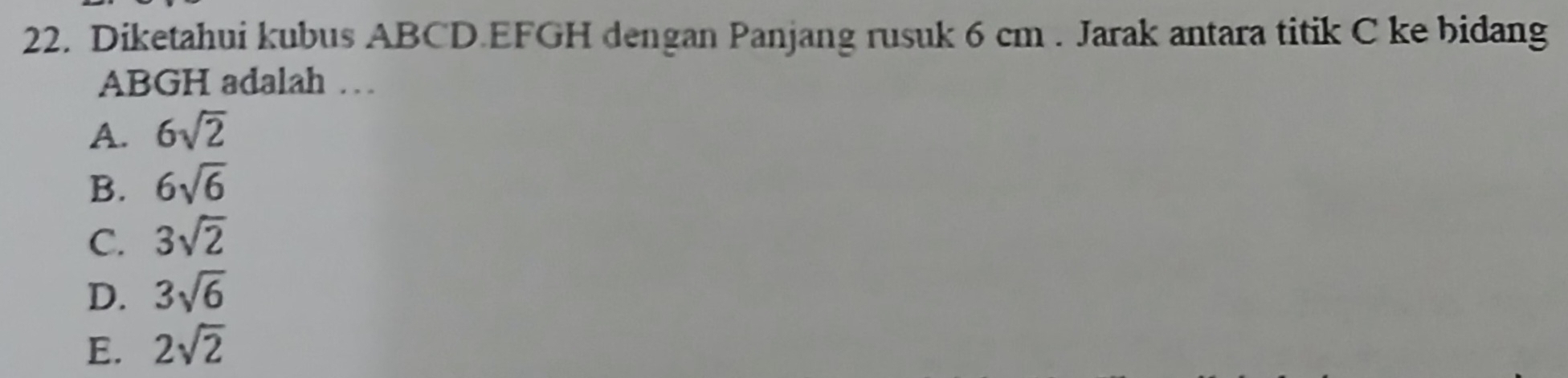 Diketahui kubus ABCD. EFGH dengan Panjang rusuk 6 cm. Jarak antara titik C ke bidang
ABGH adalah …
A. 6sqrt(2)
B. 6sqrt(6)
C. 3sqrt(2)
D. 3sqrt(6)
E. 2sqrt(2)