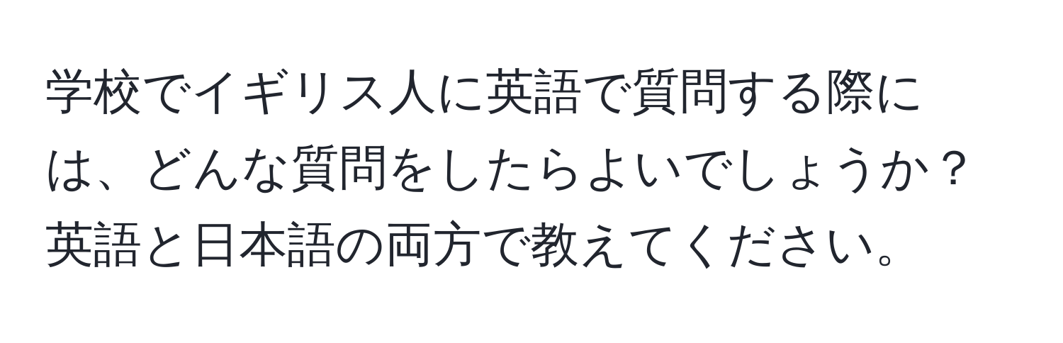 学校でイギリス人に英語で質問する際には、どんな質問をしたらよいでしょうか？英語と日本語の両方で教えてください。