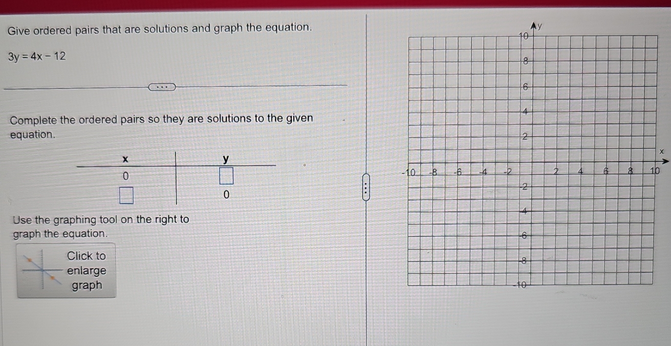 Give ordered pairs that are solutions and graph the equation.
3y=4x-12
Complete the ordered pairs so they are solutions to the given 
equation.
x
0
Use the graphing tool on the right to 
graph the equation. 
Click to 
enlarge 
graph