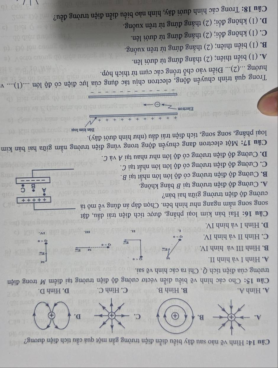 Hình vẽ nào sau đây biểu diễn điện trường gần một quả cầu tích điện dương?
ABC. D. ④
A. Hình A. B. Hình B. C. Hình C. D. Hình D.
Câu 15: Cho các hình vẽ biểu diễn véctơ cường độ điện trường tại điểm M trong điện
trường của điện tích Q. Chỉ ra các hình vẽ sai.
, M
A. Hình I và hình II. Q<0</tex>
vector E_M
B. Hình III và hình IV.
M
O>0
vector E_X
C. Hình II và hình IV.
II. III. IV.
D. Hình I và hình IV.
Câu 16: Hai bản kim loại phẳng, được tích điện trái dấu, đặt
song song nằm ngang như hình bên. Chọn đáp án đúng về mô tả
++++++
cường độ điện trường giữa hai bản?
A. Cường độ điện trường tại B bằng không. C
B. Cường độ điện trường có độ lớn lớn nhất tại B.
C. Cường độ điện trường có độ lớn lớn nhất tại C.
D. Cường độ điện trường có độ lớn như nhau tại A và C.
Câu 17: Một electron đang chuyển động trong vùng điện trường nằm giữa hai bản kim
loại phẳng, song song, tích điện trái dấu (như hình dưới đây).
Bản kim loại
Electron
Trong quá trình chuyển động, electron chịu tác dụng của lực điện có độ lớn ....(1).... v
hướng ...(2)... Điền vào chỗ trống các cụm từ thích hợp.
A. (1) biến thiên; (2) thắng đứng từ dưới lên.
B. (1) biến thiên; (2) thắng đứng từ trên xuống.
C. (1) không đổi; (2) thẳng đứng từ dưới lên.
D. (1) không đổi; (2) thẳng đứng từ trên xuống.
Câu 18: Trong các hình dưới đây, hình nào biểu diễn điện trường đều?