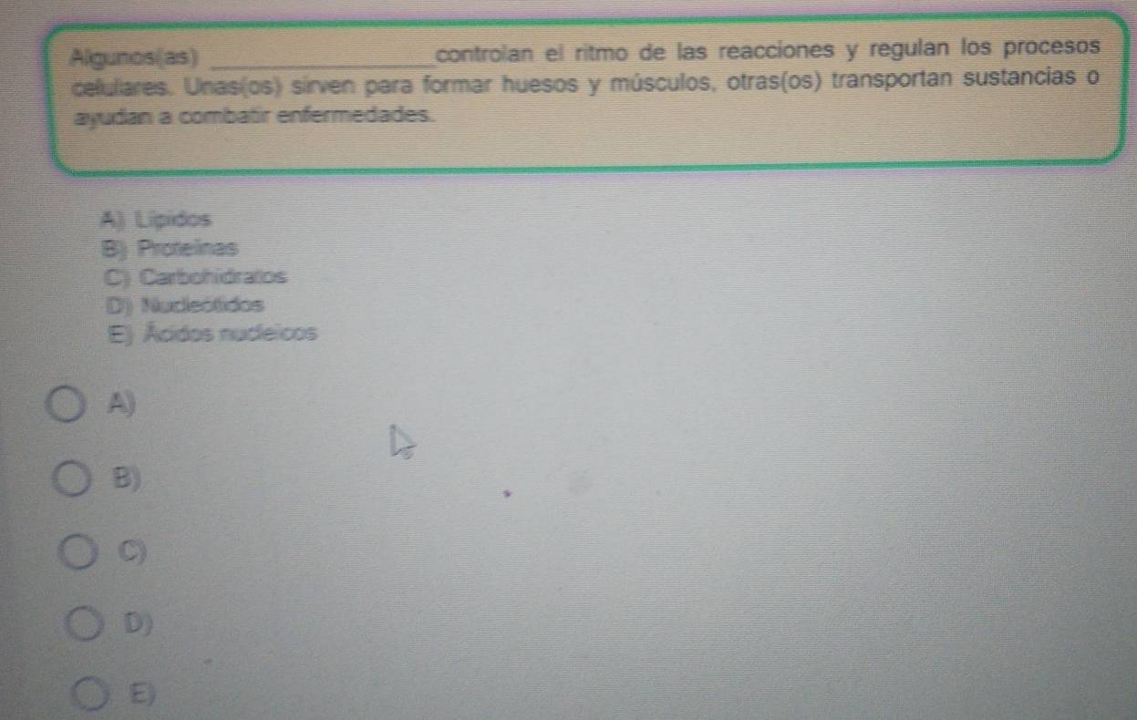 Algunos(as) _controlan el ritmo de las reacciones y regulán los procesos
celulares. Unas(os) sirven para formar huesos y músculos, otras(os) transportan sustancias o
ayudan a combatir enfermedades.
A) Lipidos
B) Protelinas
C) Carbohidratos
D) Nucleótidos
E) Ácidos nucleicos
A)
B)
C)
D)
E)