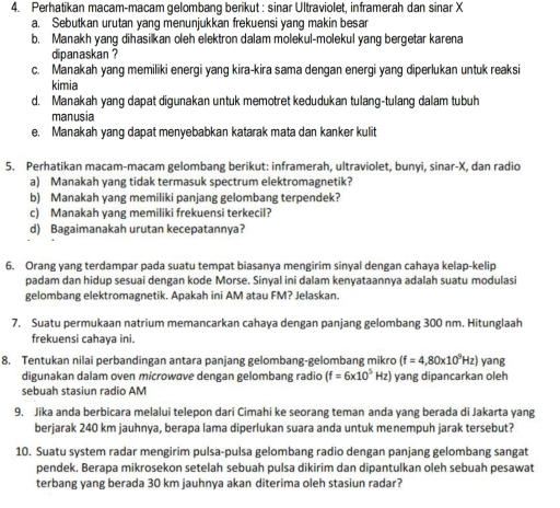 Perhatikan macam-macam gelombang berikut : sinar Ultraviolet, inframerah dan sinar X
a. Sebutkan urutan yang menunjukkan frekuensi yang makin besar
b. Manakh yang dihasilkan oleh elektron dalam molekul-molekul yang bergetar karena
dipanaskan ?
c. Manakah yang memiliki energi yang kira-kira sama dengan energi yang diperlukan untuk reaksi
kimia
d. Manakah yang dapat digunakan untuk memotret kedudukan tulang-tulang dalam tubuh
manusia
e. Manakah yang dapat menyebabkan katarak mata dan kanker kulit
5. Perhatikan macam-macam gelombang berikut: inframerah, ultraviolet, bunyi, sinar-X, dan radio
a) Manakah yang tidak termasuk spectrum elektromagnetik?
b) Manakah yang memiliki panjang gelombang terpendek?
c) Manakah yang memiliki frekuensi terkecil?
d) Bagaimanakah urutan kecepatannya?
6. Orang yang terdampar pada suatu tempat biasanya mengirim sinyal dengan cahaya kelap-kelip
padam dan hidup sesuai dengan kode Morse. Sinyal ini dalam kenyataannya adalah suatu modulasi
gelombang elektromagnetik. Apakah ini AM atau FM? Jelaskan.
7. Suatu permukaan natrium memancarkan cahaya dengan panjang gelombang 300 nm. Hitunglaah
frekuensi cahaya ini.
8. Tentukan nilai perbandingan antara panjang gelombang-gelombang mikro (f=4,80* 10^9Hz) yang
digunakan dalam oven microwσve dengan gelombang radio (f=6* 10^5Hz) yang dipancarkan oleh
sebuah stasiun radio AM
9. Jika anda berbicara melalui telepon dari Cimahi ke seorang teman anda yang berada di Jakarta yang
berjarak 240 km jauhnya, berapa lama diperlukan suara anda untuk menempuh jarak tersebut?
10. Suatu system radar mengirim pulsa-pulsa gelombang radio dengan panjang gelombang sangat
pendek. Berapa mikrosekon setelah sebuah pulsa dikirim dan dipantulkan oleh sebuah pesawat
terbang yang berada 30 km jauhnya akan diterima oleh stasiun radar?