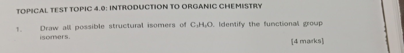 TOPICAL TEST TOPIC 4.0: INTRODUCTION TO ORGANIC CHEMISTRY 
1. Draw all possible structural isomers of C_3H_8O. Identify the functional group 
isomers. 
[4 marks]