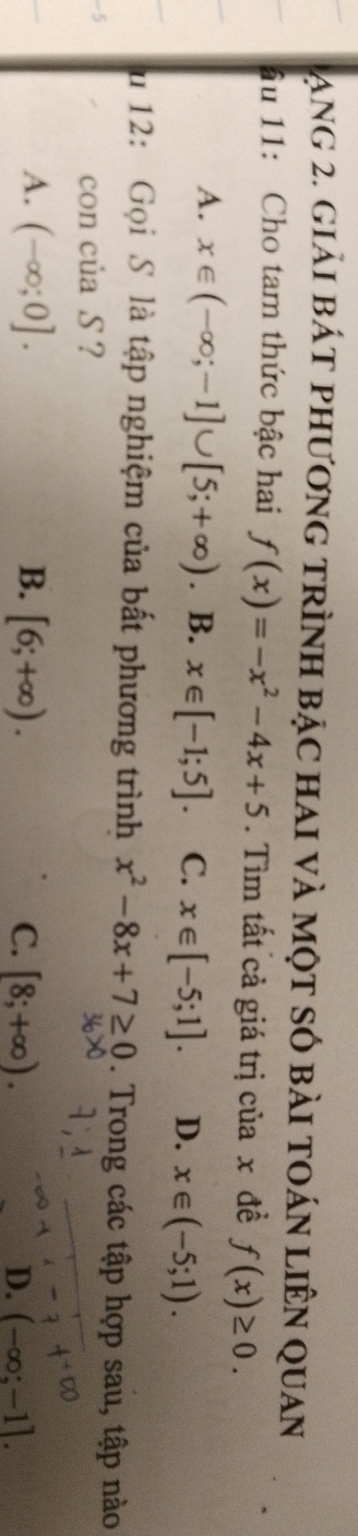 ạng 2. giải bát phương trình bậc hai và một số bài toán liên quan
âu 11: Cho tam thức bậc hai f(x)=-x^2-4x+5. Tìm tất cả giá trị của x đề f(x)≥ 0.
A. x∈ (-∈fty ;-1]∪ [5;+∈fty ). B. x∈ [-1;5]. C. x∈ [-5;1]. D. x∈ (-5;1). 
u 12: Gọi S là tập nghiệm của bất phương trình x^2-8x+7≥ 0. Trong các tập hợp sau, tập nào
ζ
con của S ?
A. (-∈fty ;0]. B. [6;+∈fty ). C. [8;+∈fty ). D. (-∈fty ;-1].