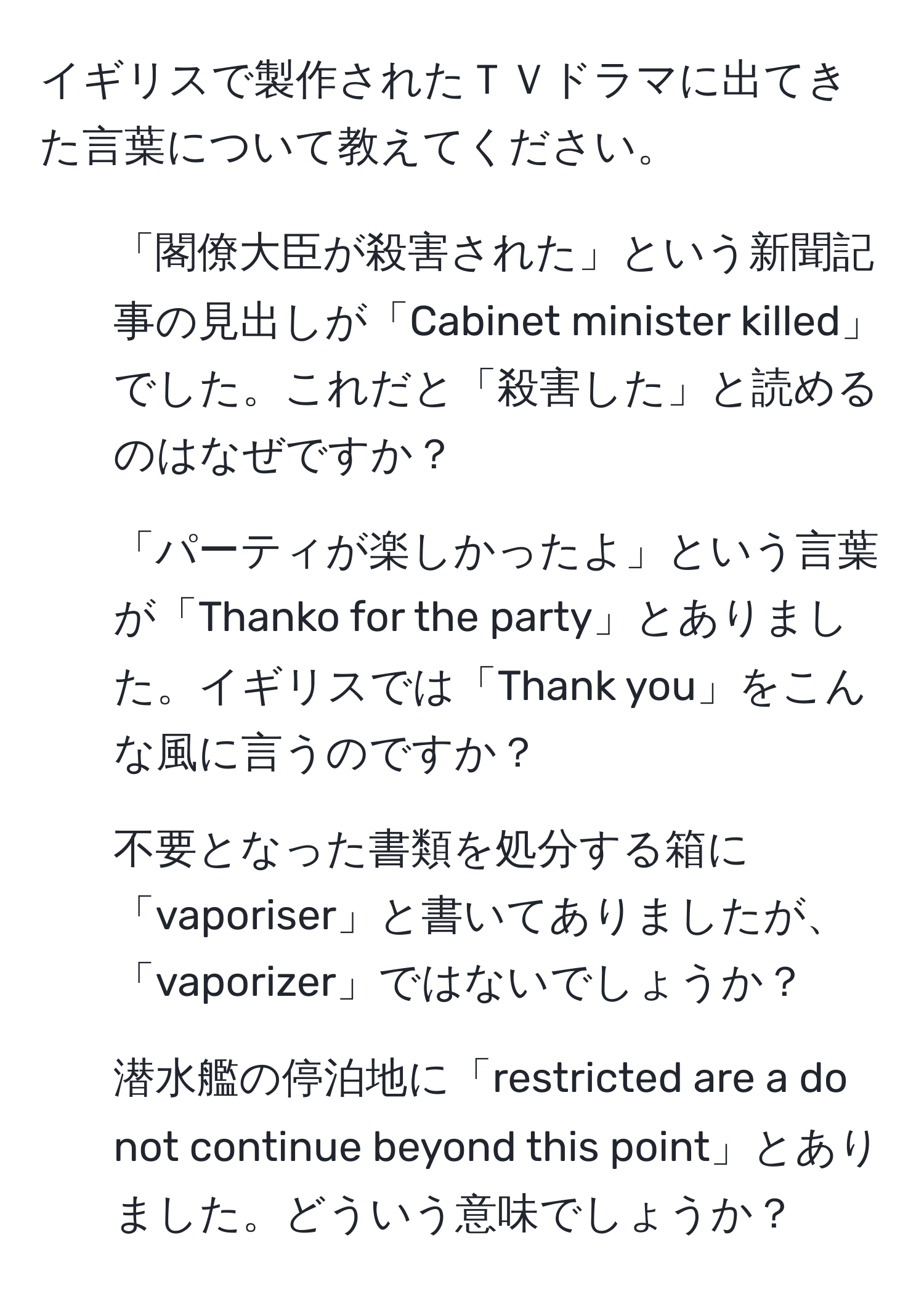 イギリスで製作されたＴＶドラマに出てきた言葉について教えてください。  
1. 「閣僚大臣が殺害された」という新聞記事の見出しが「Cabinet minister killed」でした。これだと「殺害した」と読めるのはなぜですか？  
2. 「パーティが楽しかったよ」という言葉が「Thanko for the party」とありました。イギリスでは「Thank you」をこんな風に言うのですか？  
3. 不要となった書類を処分する箱に「vaporiser」と書いてありましたが、「vaporizer」ではないでしょうか？  
4. 潜水艦の停泊地に「restricted are a do not continue beyond this point」とありました。どういう意味でしょうか？