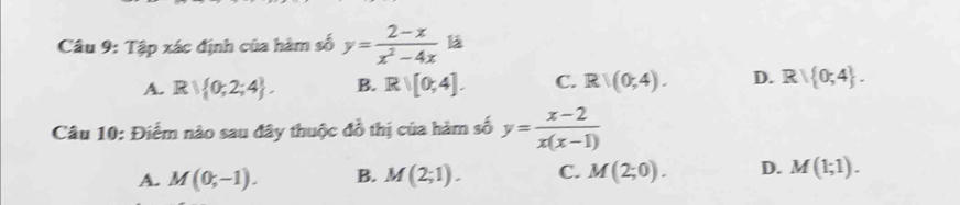 Tập xác định của hàm số y= (2-x)/x^2-4x  là
A. R∪  0;2;4. B. Rvee [0,4]. C. R|(0,4). D. R| 0;4. 
Câu 10: Điểm nào sau đây thuộc đồ thị của hàm số y= (x-2)/x(x-1) 
A. M(0;-1). B. M(2;1). C. M(2;0). D. M(1;1).