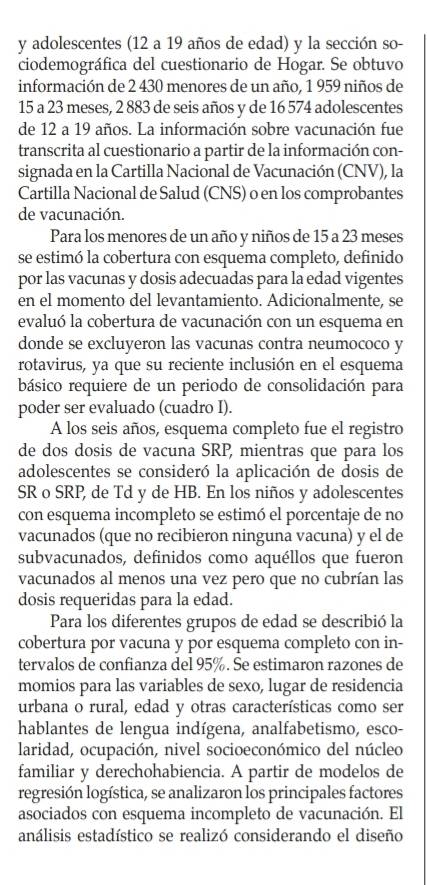 adolescentes (12 a 19 años de edad) y la sección so-
ciodemográfica del cuestionario de Hogar. Se obtuvo
información de 2 430 menores de un año, 1 959 niños de
15 a 23 meses, 2 883 de seis años y de 16 574 adolescentes
de 12 a 19 años. La información sobre vacunación fue
transcrita al cuestionario a partir de la información con-
signada en la Cartilla Nacional de Vacunación (CNV), la
Cartilla Nacional de Salud (CNS) o en los comprobantes
de vacunación.
Para los menores de un año y niños de 15 a 23 meses
se estimó la cobertura con esquema completo, definido
por las vacunas y dosis adecuadas para la edad vigentes
en el momento del levantamiento. Adicionalmente, se
evaluó la cobertura de vacunación con un esquema en
donde se excluyeron las vacunas contra neumococo y
rotavirus, ya que su reciente inclusión en el esquema
básico requiere de un periodo de consolidación para
poder ser evaluado (cuadro I).
A los seis años, esquema completo fue el registro
de dos dosis de vacuna SRP, mientras que para los
adolescentes se consideró la aplicación de dosis de
SR o SRP, de Td y de HB. En los niños y adolescentes
con esquema incompleto se estimó el porcentaje de no
vacunados (que no recibieron ninguna vacuna) y el de
subvacunados, definidos como aquéllos que fueron
vacunados al menos una vez pero que no cubrían las
dosis requeridas para la edad.
Para los diferentes grupos de edad se describió la
cobertura por vacuna y por esquema completo con in-
tervalos de confianza del 95%. Se estimaron razones de
momios para las variables de sexo, lugar de residencia
urbana o rural, edad y otras características como ser
hablantes de lengua indígena, analfabetismo, esco-
laridad, ocupación, nivel socioeconómico del núcleo
familiar y derechohabiencia. A partir de modelos de
regresión logística, se analizaron los principales factores
asociados con esquema incompleto de vacunación. El
análisis estadístico se realizó considerando el diseño