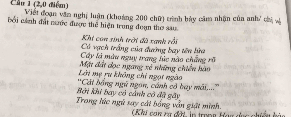 (2,0 điểm) 
Viết đoạn văn nghị luận (khoảng 200 chữ) trình bày cảm nhận của anh/ chị về 
bối cảnh đất nước được thể hiện trong đoạn thơ sau. 
Khi con sinh trời đã xanh rồi 
Có vạch trắng của đường bay tên lửa 
Cây lá màu nguy trang lúc nào chắng rõ 
Mặt đất dọc ngang xẻ những chiến hào 
Lời mẹ ru không chi ngọt ngào 
“Cái bống ngủ ngon, cánh cò bay mải,...” 
Bởi khi bay có cánh cò đã gãy 
Trong lúc ngủ say cái bống vẫn giật mình. 
(Khi con ra đời, in trong Họa dọc chiến hào