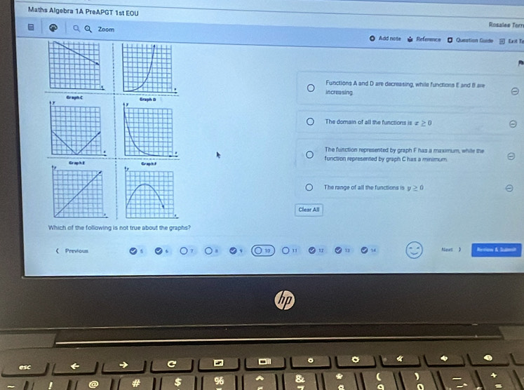 Maths Algebra 1A PreAPGT 1st EOU Rosalee Torn
Zoom
Add note Reference Question Guide Exit Te
Functions A and D are decreasing, while functions E and B are
increasing
Gi sph C
The domain of all the functions is x≥ 0
The function represented by graph F has a maximum, while the
function represented by graph C has a minimum
The range of all the functions is y≥ 0
Clear All
Which of the following is not true about the graphs?
《Previous 12 14 Nout ) Rervion & Seaon
esc C - a
$ 96
*
a