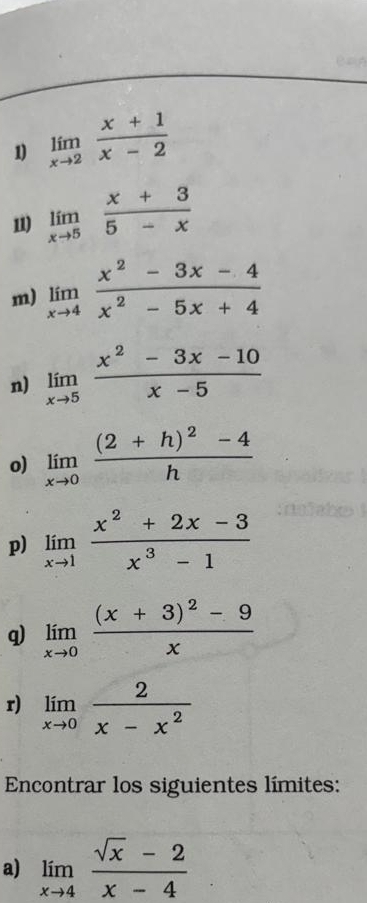 =A 
1) limlimits _xto 2 (x+1)/x-2 
11) limlimits _xto 5 (x+3)/5-x 
m) limlimits _xto 4 (x^2-3x-4)/x^2-5x+4 
n) limlimits _xto 5 (x^2-3x-10)/x-5 
o) limlimits _xto 0frac (2+h)^2-4h
p) limlimits _xto 1 (x^2+2x-3)/x^3-1 
q) limlimits _xto 0frac (x+3)^2-9x
r) limlimits _xto 0 2/x-x^2 
Encontrar los siguientes límites: 
a) limlimits _xto 4 (sqrt(x)-2)/x-4 