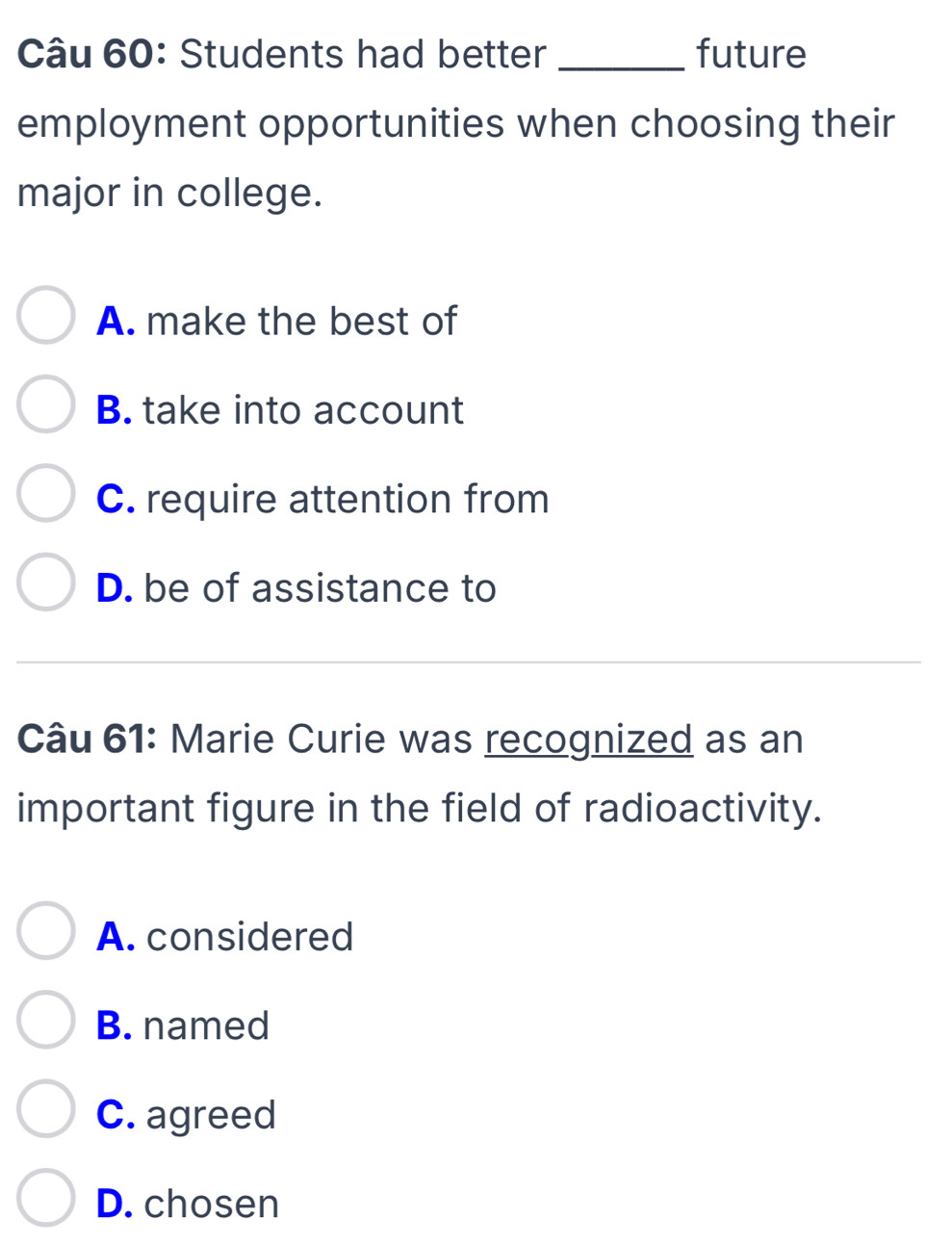 Students had better _future
employment opportunities when choosing their
major in college.
A. make the best of
B. take into account
C. require attention from
D. be of assistance to
Câu 61: Marie Curie was recognized as an
important figure in the field of radioactivity.
A. considered
B. named
C. agreed
D. chosen