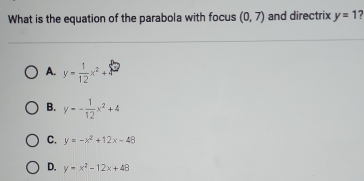 What is the equation of the parabola with focus (0,7) and directrix y=1 7
A. y= 1/12 x^2+
B. y=- 1/12 x^2+4
C. y=-x^2+12x-48
D. y=x^2-12x+48