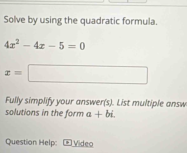 Solve by using the quadratic formula.
4x^2-4x-5=0
x=□
Fully simplify your answer(s). List multiple answ 
solutions in the form a+bi. 
Question Help: Video