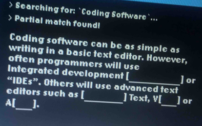 Searching for: `Coding Software`... 
Partial match found! 
Coding software can be as simple as 
writing in a basic text editor. However, 
often programmers will use 
Integrated development [ ]or 
“IDEs”. Others will use advanced text 
_ 
_ 
editors such as [_ ] Text, V[ ]or 
A[ ].