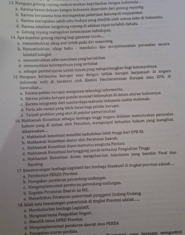 Mengapa gotong royong mencerminkan kepribadian bangsa Indonesia...
a. Karena kemerdekaan bangsa Indonesia diperoleh dari gotong royonhg
b. Karena kerjasama bisa meringankan pekerjaan kelompok msyyarakat.
c. Karena merupakan salah satu budaya yang dimiliki oleh semua suku di Indonesia.
d. Karena sebelum bergotong royong di adakan rapat terlebih dahulu.
e. Gotong royong merupakan keniscayaan kehidupan.
14. Apa manfaat gotong royong bagi generasi muda...
a. menumbuhkan sikap anti kritik pada diri seseorang.
b. Menumbuhkan sikap bahu - membahu dan menyelesaiakan persoalan secara
kolektif kolegial
c. menumbuhkan sifat convident yang berlebihan
d. menunjukkan kelompoknya yang terhebat
e. sebagai pembelajaran untuk tujuan yang menguntungkan bagi kelompoknya.
15. Mengapa kerjasama korupsi atau dengan istilah korupsi berjamaah di negara
indonesia sulit di berantas oleh Komisi Pemberantasan Korupsi atau KPK, di
karenakan....
a. Karena pelaku korupsi menguasai teknologi informatika .
b. Karena pelaku korupsi pandai mencari kelemahan di dalam aturan hukumnya.
c. Karena integreaty dari sumberdaya manusia indonesia makin melemah.
d. Perlu ada sanksi yang lebih keras bagi pelaku korupsi.
e. Terjadi problem yang akut di pejabat pemerintahan
16. Mahkamah Konstitusi sebagai lembaga tinggi negara didalam memutuskan persoalan
hukum yang di ajukan oleh Pemohon, mempunyai kekuatan hukum yang mengikat,
dikarenakan....
a. Mahkamah konstitusi memiliki kedudukan lebih tinggi dari DPR RI.
b. Mahkamah Konstitusi diatur oleh Peraturan Daerah.
c. Mahkamah Konstitusi dapat memutus sengketa Perdata
d. Mahkamah Konstitusi bertanggung jawab terhadap Pengadilan Tinggi.
e. Mahkamah Konstitusi dalam mengeluarkan keputusan yang bersifat Final dan
Banding.
17. Kewenanangan lembaga Legislatif dan lembaga Eksekutif di tingkat provinsi adalah....
a. Pembuatan PERDA Provinsi
b. Penegakan peraturan perundang-undangan.
c. Mengimplementasi peraturan perundang-undangan.
d. Gugatan Peraturan Daerah ke MK.
e. Menerbitkan Peraturan pemerintah pengganti Undang-Undang.
18. Salah satu kewenangan pemerintah di tingkat Provinsi adalah......
a. Membubarkan lembaga Legislatif,
b. Mengintervensi Pengadilan Negeri.
c. Memilih ketua DPRD Provinsi.
d. Mengimplementasi peraturan daerah atau PERDA
e. Penegakan aturan perdata.
si vang bertugas mengontrol