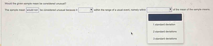 Would the given sample mean be considered unusual?
The sample mean would not be considered unusual because it within the range of a usual event, namely within of the mean of the sample means.
1 standard deviation
2 standard deviations
3 standard deviations