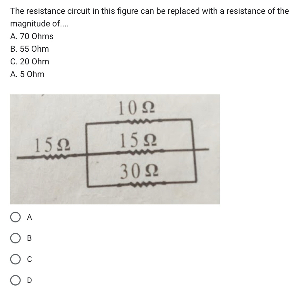 The resistance circuit in this figure can be replaced with a resistance of the
magnitude of....
A. 70 Ohms
B. 55 Ohm
C. 20 Ohm
A. 5 Ohm
10Ω
15Ω
15Ω
30Ω
A
B
C
D