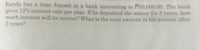 Randy has a time deposit in a bank amounting to P50,000.00. The bank 
gives 12% interest rate per year. If he deposited the money for 3 years, how 
much interest will he receive? What is the total amount in his account after
3 years?