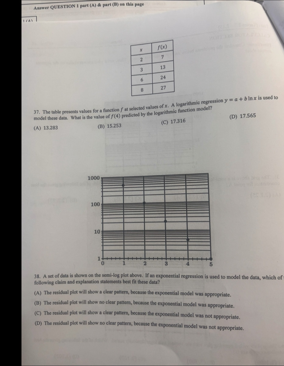 Answer QUESTION 1 part (A) & part (B) on this page
1 (A)
37. The table presents values for a function f at selected values of x. A logarithmic regression y=a+bln x is used to
model these data. What is the value of f(4) predicted by the logarithmic function model?
(A) 13.283 (B) 15.253 (C) 17.316 (D) 17.565
1000
100
10
1
0 1 2 3 4 5
38. A set of data is shown on the semi-log plot above. If an exponential regression is used to model the data, which of
following claim and explanation statements best fit these data?
(A) The residual plot will show a clear pattern, because the exponential model was appropriate.
(B) The residual plot will show no clear pattern, because the exponential model was appropriate.
(C) The residual plot will show a clear pattern, because the exponential model was not appropriate.
(D) The residual plot will show no clear pattern, because the exponential model was not appropriate.