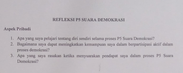 REFLEKSI P5 SUARA DEMOKRASI 
Aspek Pribadi 
1. Apa yang saya pelajari tentang diri sendiri selama proses P5 Suara Demokrasi? 
2. Bagaimana saya dapat meningkatkan kemampuan saya dalam berpartisipasi aktif dalam 
proses demokrasi? 
3. Apa yang saya rasakan ketika menyuarakan pendapat saya dalam proses P5 Suara 
Demokrasi?