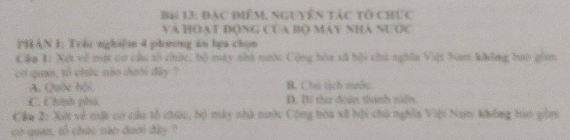 Đạc điểm, nguyễn tác tổ chức
VA HOAT ĐONG CUA BO MAY NHA NƯOC
PHAN I; Tráe nghi|m 4 phương ăn lga chọn
Cậa 1: Xết về một cơ cầu số chức, bộ máy nhà nước Cộng hòa xã bội chú nghĩa Việt Nam không hao gồm
eơ quan, tổ chức nào dưới đây ?
A. Quốc hội B. Chú tịch mước.
C. Chính phú Đ. Bí thư đoàn thanh siển.
Cầu 2: Xét về mặt cơ câu tổ chức, bộ mày nhà nước Cộng hòa xã hội thủ nghĩa Việt Nam không hao gồm
có quan, tổ chức náo dưới đây ?