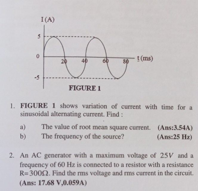 FIGURE 1 shows variation of current with time for a 
sinusoidal alternating current. Find : 
a) The value of root mean square current. (Ans:3.54A) 
b) The frequency of the source? (Ans: 25 Hz) 
2. An AC generator with a maximum voltage of 25V and a 
frequency of 60 Hz is connected to a resistor with a resistance
R=300Omega. Find the rms voltage and rms current in the circuit. 
(Ans: 17.68 V, 0.059A)