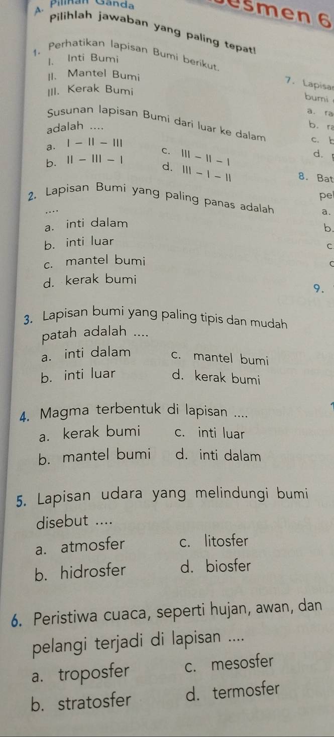 Pilnan Ganda
ešmen 6
Pilihlah jawaban yang paling tepat!
1. Perhatikan lapisan Bumi berikut.
1. Inti Bumi
II. Mantel Bumi
7. Lapisar
III. Kerak Bumi
bumi
a. ra
Susunan lapisan Bumi dari luar ke dalam c. b
adalah ...
b. ra
a. 1-11-11|
b. 11-111-1 c. 111-11-1
d.
d. 111-1-11
8. Bat
pel
2. Lapisan Bumi yang paling panas adalah a.
….
a. inti dalam
b.
b. inti luar
C
c. mantel bumi
C
d. kerak bumi
9.
3. Lapisan bumi yang paling tipis dan mudah
patah adalah ....
a. inti dalam c. mantel bumi
b. inti luar d. kerak bumi
4. Magma terbentuk di lapisan ....
a. kerak bumi c. inti luar
b. mantel bumi d. inti dalam
5. Lapisan udara yang melindungi bumi
disebut ....
a. atmosfer
c. litosfer
b. hidrosfer d.biosfer
6. Peristiwa cuaca, seperti hujan, awan, dan
pelangi terjadi di lapisan ....
a. troposfer c. mesosfer
b. stratosfer d. termosfer