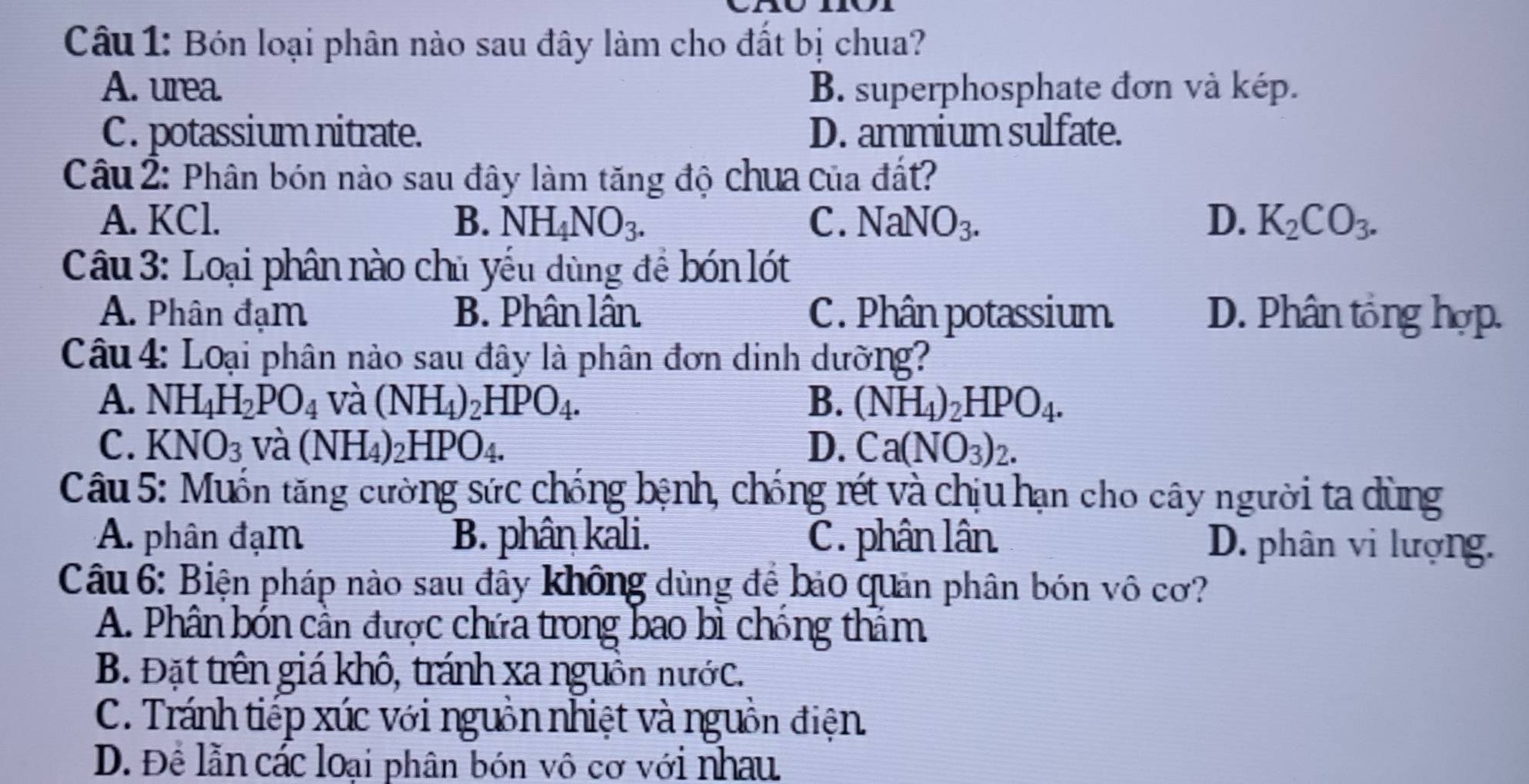 Bón loại phân nào sau đây làm cho đất bị chua?
A. urea. B. superphosphate đơn và kép.
C. potassium nitrate. D. ammium sulfate.
Câu 2: Phân bón nào sau đây làm tăng độ chua của đất?
A. KCl. B. NH_4NO_3. C. NaNO_3. D. K_2CO_3. 
Câu 3: Loại phân nào chủ yếu dùng để bón lót
A. Phân đạm B. Phân lân C. Phân potassium D. Phân tổng hợp.
Câu 4: Loại phân nào sau đây là phân đơn dinh dường?
A. NH_4H_2PO_4 và (NH_4)_2HPO_4. B. (NH_4)_2HPO_4.
C. KNO_3 và (NH_4)_2HPO_4. D. Ca(NO_3)_2. 
Câu 5: Muốn tăng cường sức chống bệnh, chống rét và chịu hạn cho cây người ta dùng
A. phân đạm B. phân kali. C. phân lân D. phân vi lượng.
Câu 6: Biện pháp nào sau đây không dùng để bảo quản phân bón vô cơ?
A. Phân bón cần được chứa trong bao bì chống thâm
B. Đặt trên giá khô, tránh xa nguồn nước.
C. Tránh tiếp xúc với nguồn nhiệt và nguồn điện
D. Để lằn các loại phân bón vô cơ với nhau