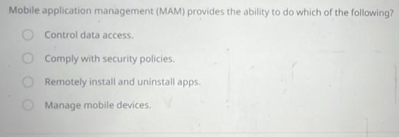 Mobile application management (MAM) provides the ability to do which of the following?
Control data access.
Comply with security policies.
Remotely install and uninstall apps.
Manage mobile devices.